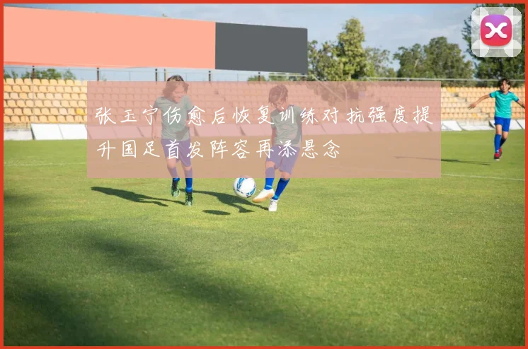 张玉宁伤愈后恢复训练对抗强度提升国足首发阵容再添悬念