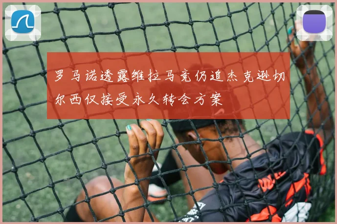 罗马诺透露维拉马竞仍追杰克逊切尔西仅接受永久转会方案